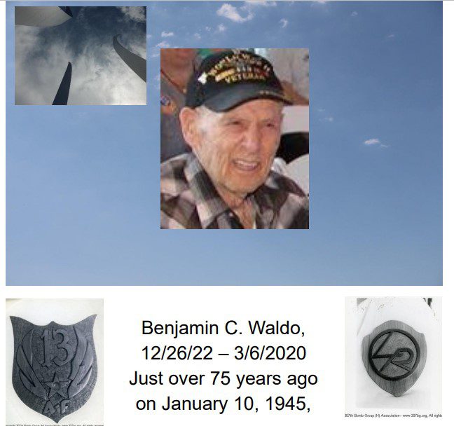 Benjamin C. Waldo, 
12/26/22 – 3/6/2020
Just over 75 years ago 
on January 10, 1945,
in the SWPT (Southwest Pacific Theater), Lt. Benjamin C. 
Waldo, Bombardier, 307th BG, 372nd BS, Lt. Winston Brown 
Crew, would be bumped from their combat mission to the 
Japanese airdrome (airbase) at Grace Park, Philippines. 
Ben was replaced by a senior officer who needed just one 
more combat mission credit to meet the requirement 
enabling his return home. Severely damaged by antiaircraft fire (ack-ack) as they approached their target, they 
would release their bombs on the Japanese airfield and turn 
for home. Ben’s original crew, the men with whom he had 
he trained and bonded, his friends, would not return. This 
10-man crew would crash and burn on the Philippines with 
one airman, James Moody, killed in action and most of the 
others suffering severe and extensive burns. Back at his 
307th BG airbase on Morotai, Lt. Ben Waldo would be 
spared this horror of his crews’ fate on what was only their 
2
nd combat mission. 
 Like so many of our servicemen and women who would 
experience similar tragedies, Lt. Ben Waldo would endure. 
He would become a 307th BG journeyman Bombardier, for 
any crew, any squadron, in need of his expertise. Ben 
became a master of his MOS (Military Occupational 
Specialty), Bombardier. Ben would become a Lead 
Bombardier for the 307th BG’s, 424th BS. Lt. Jim Helms 
Crew At times, he would be pulled from his new crew to 
participate in secret combat missions designed by 307th BG 
HQ, what today would be referred to as, “special ops”. The 
after-mission reports, which assessed the accuracy of his 
combat mission bombings included a repetitive phrase, 
“this mission is rated excellent”. The significance of this 
goes beyond the destruction of the target. As lead 
Bombardier, the formation would release their bombs when 
Lt. Waldo released his. Accurate strikes could mean that the 
group would not have to return to these targets which if 
missed, would be on high alert, often reinforced by the 
Japanese with additional anti-aircraft guns and Japanese 
fighter aircraft. Ben’s expertise saved the lives of his fellow 
airmen. Never boastful, he would tell you that he was just 
doing his job. In addition to his WWII Victory and Good 
Conduct medals, Lt. Ben Waldo would earn the Air Medal 
with 3 Oak Leaf clusters, an Asiatic Pacific Campaign 
medal, and from the thankful Republic of the Philippines, 
the Philippine Liberation Medal.
 Ben was fun-loving. He infused energy into our 307th BG 
Association. There was no one more excited to see his 
fellow airmen and our members at reunions than Ben. He 
was generous with his time and imparting knowledge at our 
reunions. His doing so on a WWII aviator panel in 
Indianapolis several years ago was an eye-opener for our 
members and his family as like so many of our airmen, Ben 
had not previously spoken of his experiences. At this same 
reunion, while touring the Indy War Memorial and Museum, 
there was a Norden Bombsight in their display case and a 
teenage member of a large group of boys in uniform asked 
me how it worked. I replied, “don’t ask me, ask him”, as I 
pointed to Ben just a few steps away. As Ben began to 
instruct them on its usage, the adult leaders of this group 
asked if Ben would instead speak to the entirety of their 
group at their luncheon. He readily agreed and in the next 
hour a group of about 30 young men and several of our 
307th BG Association members sat transfixed as Ben 
thoroughly detailed the use of the Norden Bombsight during 
WWII, including the responsibility a bombardier and crew 
had upon crashing to put a 45 caliber bullet threw the sight 
as the Japanese equivalent did not compare.
 At a following reunion in New Orleans, Ben would speak 
at the National WWII Museum to a large group of our 
members and scores of museum visitors that day. He 
described a bombing run on the Japanese Oil Refinery at 
Balikpapan, Borneo, a 17-hour round-trip combat mission, 
and Japans’ most heavily defended target in the SWPT. As 
he spoke, Ben became razor sharp focused describing how 
as he was looking through his bombsight, flying his B-24, 
the Japanese had bracketed their bomber and the ack-ack 
shells were just missing them. For these several seconds, 
Ben was back in the SWPT with nerves of steel, Japans 
worst nightmare. At our recent reunions, Ben would play 
taps on his harmonica during our functions honoring the 
307th BG’s fallen while a fellow 424th BS member, John 
Wright, sang the verses. 
 Ben was funny. A few years ago, he called me as he had 
misplaced the phone number of one of the members of his 
original aircrew. I missed the call but listened to his lengthy 
message which ended with his saying, “it was good talking 
to you, even though you haven’t said much”. Ben was 
respectful and unassuming to a fault. In that same 
message, he apologized for the requested contact 
information should it not be appropriate for me to give it to 
him. Ben never fully understood that the survivors of his 
original air crew and any member of this organization would 
do anything for him simply upon his request. Ben flew 
combat missions with my father and the beloved veterans 
of countless members of our association. We know that we 
may not be walking on this earth only because of his 
professionalism and the expertise he so consistently 
demonstrated 75 years ago. Like all of you, I will miss our 
meals-especially dinners, hospitality room conversations, 
his humor and laughter, and his knowledge. Ben was a 
warrior and he was my friend, our friend. It pleases me to 
no end that my father, a 307th BG, 424th BS Navigator, flew 
combat missions with him. Rest in peace Ben.
 “Day is done, gone the sun, from the lake, 
 from the hill, from the sky. All is well, 
 safely rest, God is nigh.” -Taps